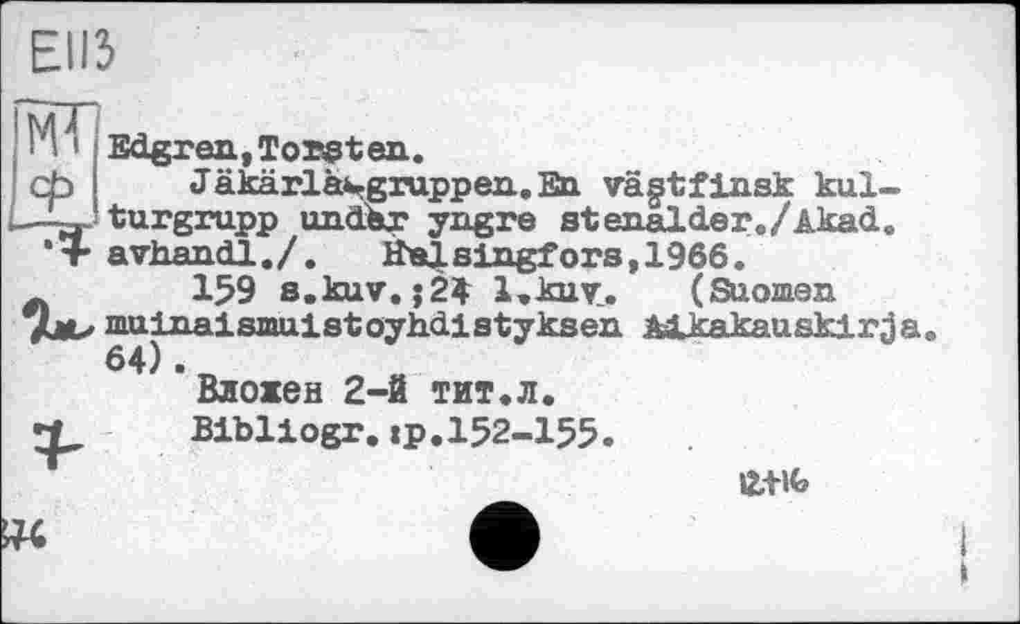 ﻿ЕІІЗ
Ml Edgran,Torsten.
cb Jakarlasgrappen.En vagtfinsk kul-
—з- turgrupp undSr yngre stenalder./Akad.
* + avhandl./. HaJLsingfors,1966.
л 159 s.kuv.;2$ І.кит. (Suomen
7I11U mainaismuistoyh-dlstyksen Mkakauskirj;
64) .
Вложен 2-й тит.л.
t_ Bibliogr.ip.I52-I55.
